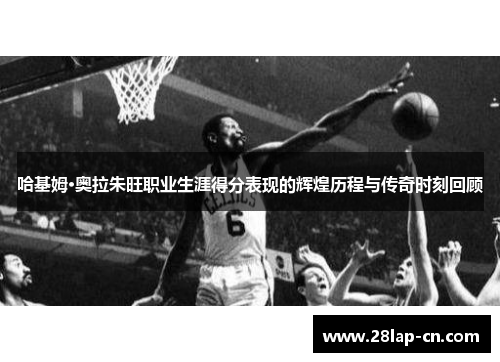 哈基姆·奥拉朱旺职业生涯得分表现的辉煌历程与传奇时刻回顾