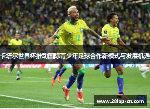 卡塔尔世界杯推动国际青少年足球合作新模式与发展机遇