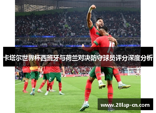 卡塔尔世界杯西班牙与荷兰对决防守球员评分深度分析