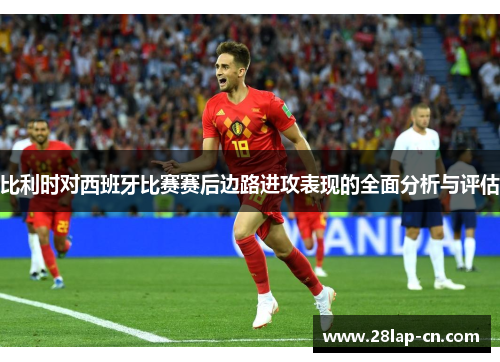 比利时对西班牙比赛赛后边路进攻表现的全面分析与评估
