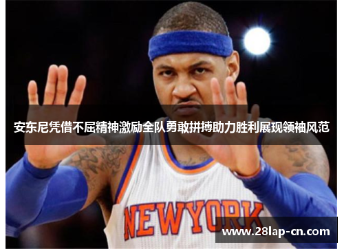 安东尼凭借不屈精神激励全队勇敢拼搏助力胜利展现领袖风范