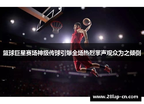 篮球巨星赛场神级传球引爆全场热烈掌声观众为之倾倒