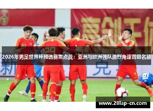 2026年男足世界杯预选赛焦点战：亚洲与欧洲强队激烈角逐晋级名额