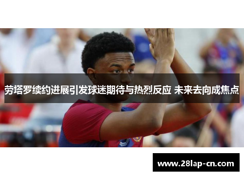 劳塔罗续约进展引发球迷期待与热烈反应 未来去向成焦点