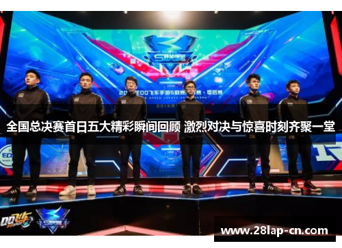 全国总决赛首日五大精彩瞬间回顾 激烈对决与惊喜时刻齐聚一堂