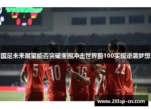 国足未来展望能否突破重围冲击世界前100实现逆袭梦想