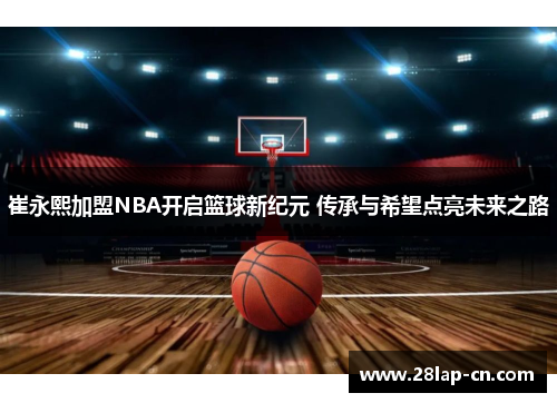 崔永熙加盟NBA开启篮球新纪元 传承与希望点亮未来之路