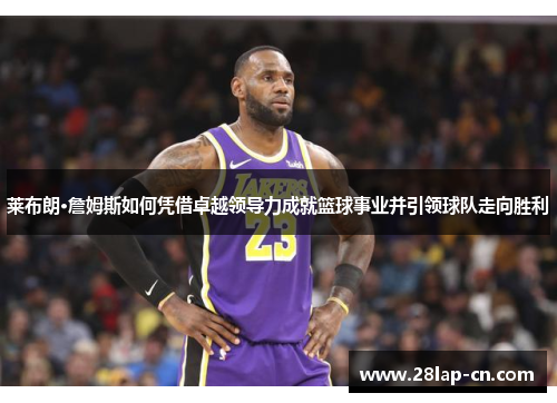 莱布朗·詹姆斯如何凭借卓越领导力成就篮球事业并引领球队走向胜利
