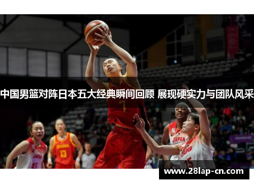 中国男篮对阵日本五大经典瞬间回顾 展现硬实力与团队风采