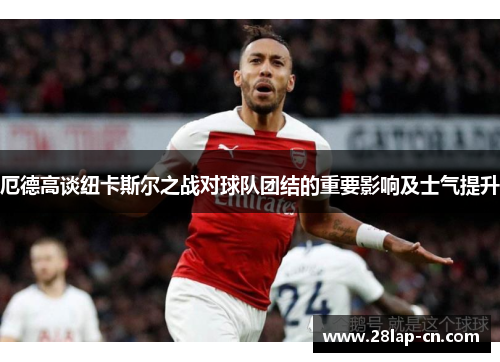 厄德高谈纽卡斯尔之战对球队团结的重要影响及士气提升