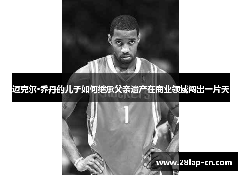 迈克尔·乔丹的儿子如何继承父亲遗产在商业领域闯出一片天