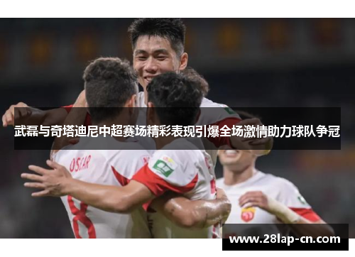 武磊与奇塔迪尼中超赛场精彩表现引爆全场激情助力球队争冠