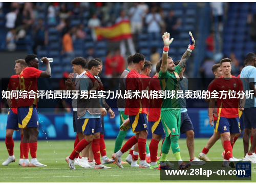 如何综合评估西班牙男足实力从战术风格到球员表现的全方位分析